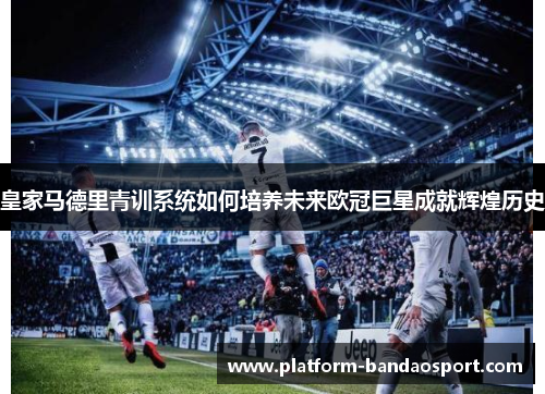 皇家马德里青训系统如何培养未来欧冠巨星成就辉煌历史