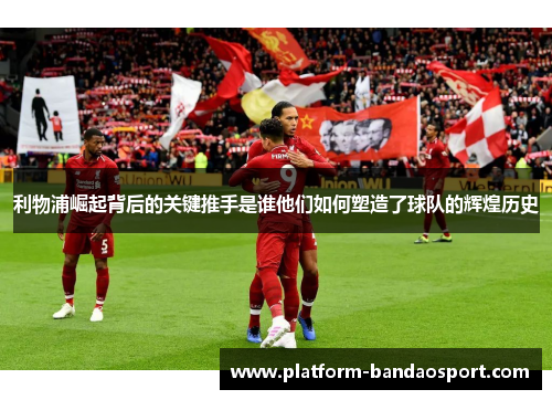 利物浦崛起背后的关键推手是谁他们如何塑造了球队的辉煌历史