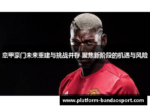 意甲豪门未来重建与挑战并存 聚焦新阶段的机遇与风险