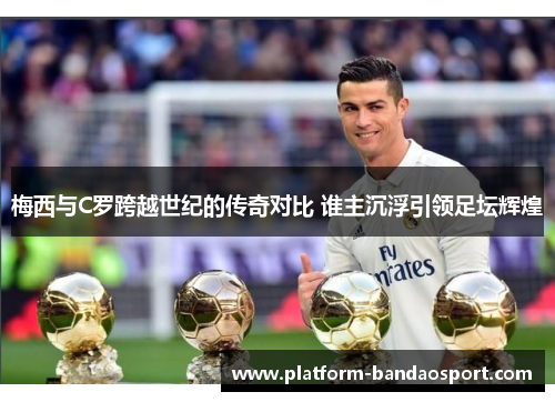 梅西与C罗跨越世纪的传奇对比 谁主沉浮引领足坛辉煌