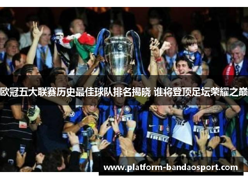 欧冠五大联赛历史最佳球队排名揭晓 谁将登顶足坛荣耀之巅