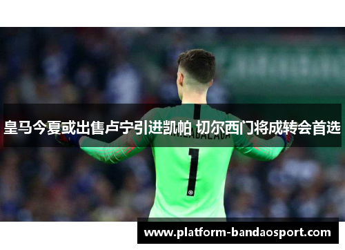 皇马今夏或出售卢宁引进凯帕 切尔西门将成转会首选