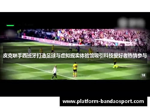 皮克联手西班牙打造足球与虚拟现实体验馆吸引科技爱好者热情参与