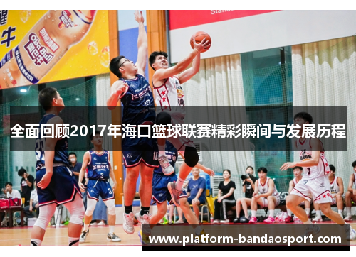 全面回顾2017年海口篮球联赛精彩瞬间与发展历程