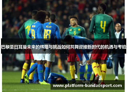 巴黎圣日耳曼未来的辉煌与挑战如何共舞迎接新时代的机遇与考验