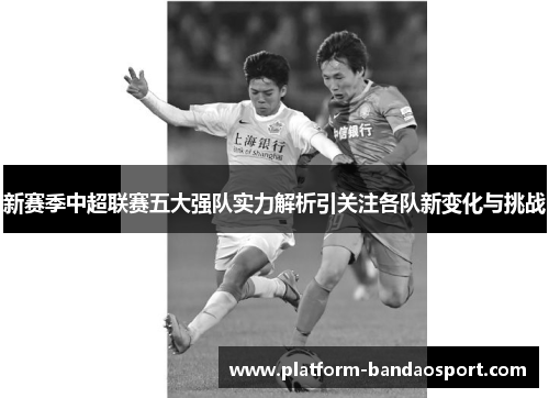 新赛季中超联赛五大强队实力解析引关注各队新变化与挑战