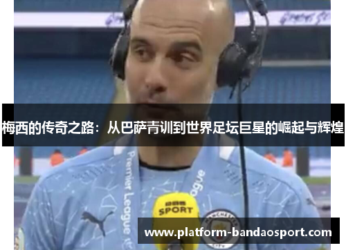梅西的传奇之路：从巴萨青训到世界足坛巨星的崛起与辉煌