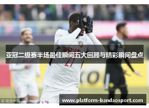 亚冠二级赛半场最佳瞬间五大回顾与精彩瞬间盘点