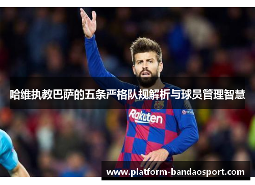哈维执教巴萨的五条严格队规解析与球员管理智慧
