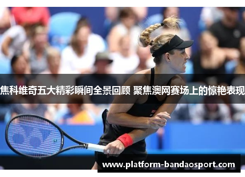 焦科维奇五大精彩瞬间全景回顾 聚焦澳网赛场上的惊艳表现