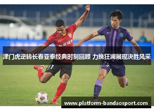 津门虎逆转长春亚泰经典时刻回顾 力挽狂澜展现决胜风采