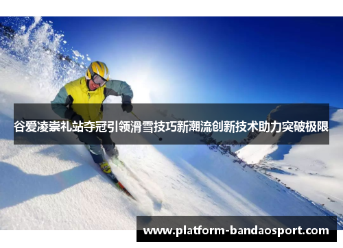 谷爱凌崇礼站夺冠引领滑雪技巧新潮流创新技术助力突破极限