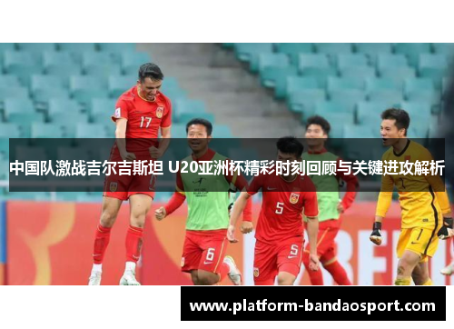 中国队激战吉尔吉斯坦 U20亚洲杯精彩时刻回顾与关键进攻解析