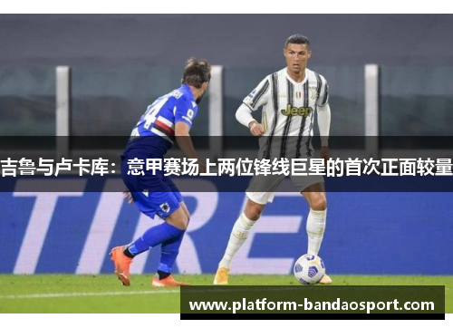 吉鲁与卢卡库：意甲赛场上两位锋线巨星的首次正面较量