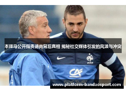 本泽马公开指责德尚背后真相 揭秘社交媒体引发的风波与冲突