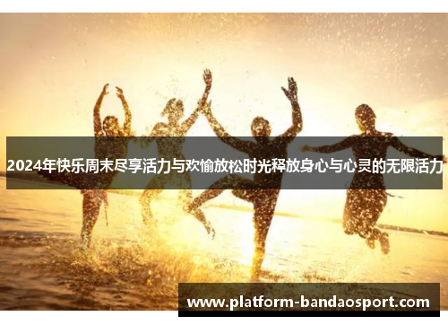 2024年快乐周末尽享活力与欢愉放松时光释放身心与心灵的无限活力
