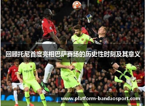 回顾托尼首度亮相巴萨赛场的历史性时刻及其意义