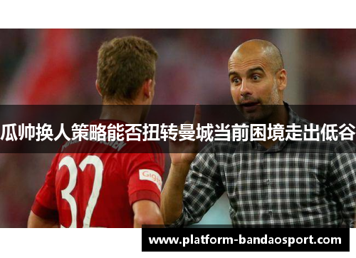 瓜帅换人策略能否扭转曼城当前困境走出低谷