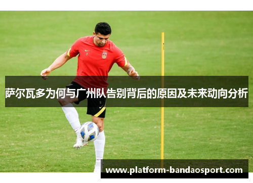 萨尔瓦多为何与广州队告别背后的原因及未来动向分析