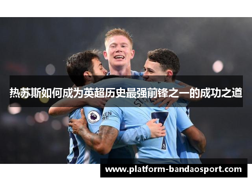 热苏斯如何成为英超历史最强前锋之一的成功之道