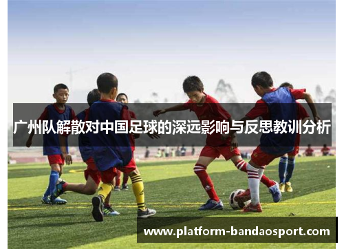 广州队解散对中国足球的深远影响与反思教训分析