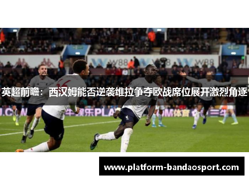 英超前瞻：西汉姆能否逆袭维拉争夺欧战席位展开激烈角逐