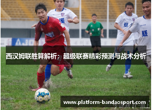 西汉姆联胜算解析：超级联赛精彩预测与战术分析