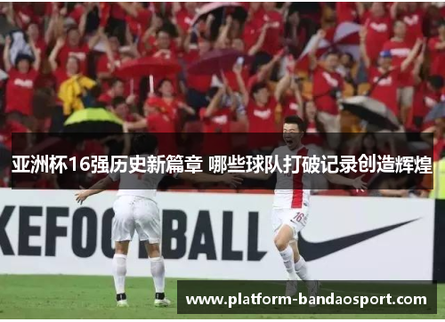 亚洲杯16强历史新篇章 哪些球队打破记录创造辉煌