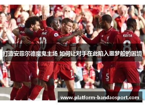 打造安菲尔德魔鬼主场 如何让对手在此陷入噩梦般的困境
