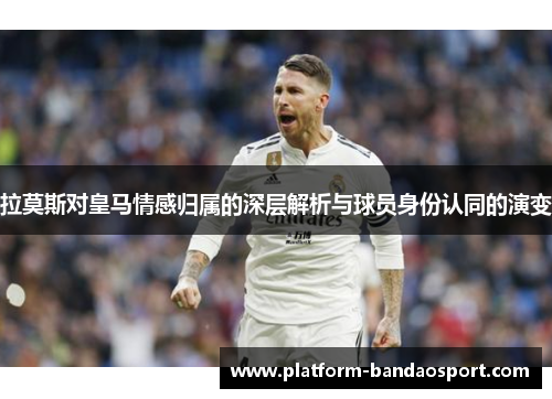 拉莫斯对皇马情感归属的深层解析与球员身份认同的演变