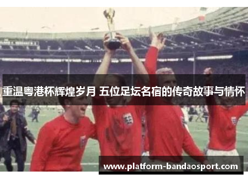 重温粤港杯辉煌岁月 五位足坛名宿的传奇故事与情怀