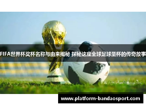 FIFA世界杯奖杯名称与由来揭秘 探秘这座全球足球圣杯的传奇故事