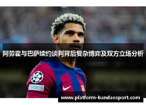 阿劳霍与巴萨续约谈判背后复杂博弈及双方立场分析