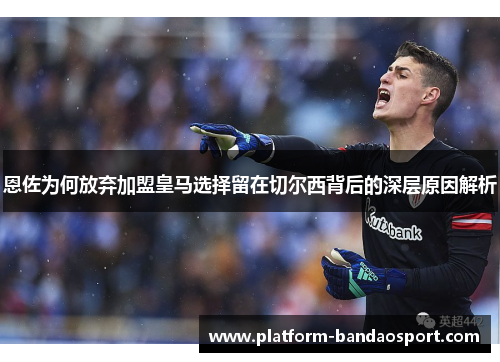 恩佐为何放弃加盟皇马选择留在切尔西背后的深层原因解析