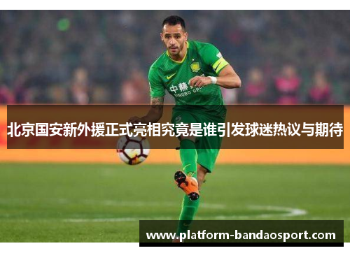 北京国安新外援正式亮相究竟是谁引发球迷热议与期待