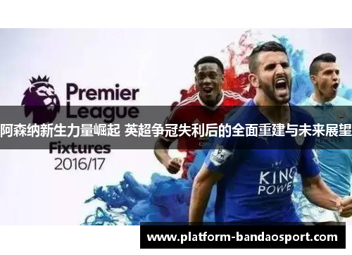 阿森纳新生力量崛起 英超争冠失利后的全面重建与未来展望