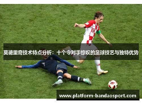莫德里奇技术特点分析：十个令对手惊叹的足球技艺与独特优势