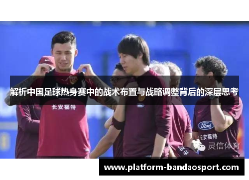 解析中国足球热身赛中的战术布置与战略调整背后的深层思考