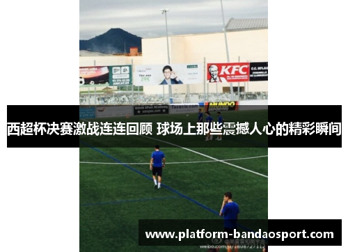 西超杯决赛激战连连回顾 球场上那些震撼人心的精彩瞬间 西超杯决赛激战连连回顾 球场上那些震撼人心的精彩瞬间