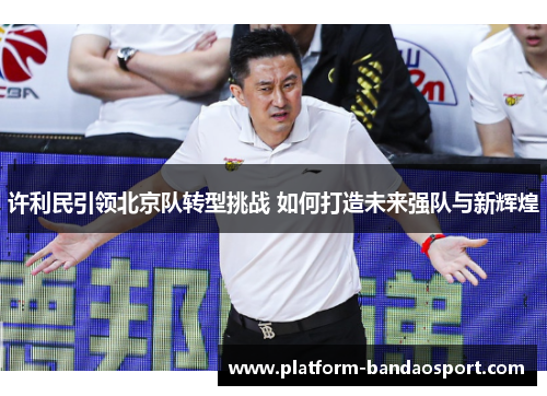 许利民引领北京队转型挑战 如何打造未来强队与新辉煌 许利民引领北京队转型挑战 如何打造未来强队与新辉煌