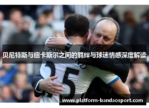 贝尼特斯与纽卡斯尔之间的羁绊与球迷情感深度解读 贝尼特斯与纽卡斯尔之间的羁绊与球迷情感深度解读