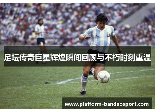 足坛传奇巨星辉煌瞬间回顾与不朽时刻重温 足坛传奇巨星辉煌瞬间回顾与不朽时刻重温