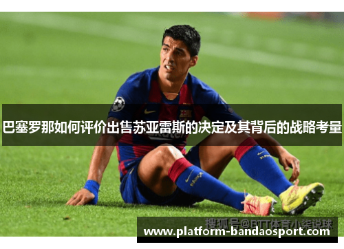 巴塞罗那如何评价出售苏亚雷斯的决定及其背后的战略考量 巴塞罗那如何评价出售苏亚雷斯的决定及其背后的战略考量