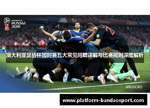 澳大利亚足协杯加时赛五大常见问题详解与比赛规则深度解析 澳大利亚足协杯加时赛五大常见问题详解与比赛规则深度解析
