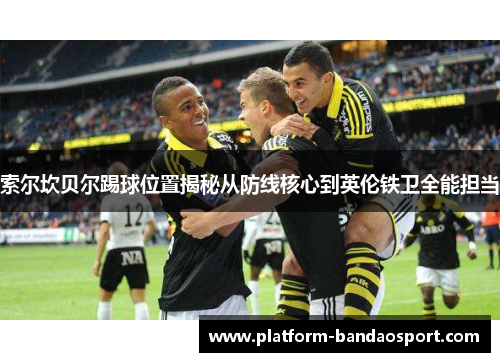 索尔坎贝尔踢球位置揭秘从防线核心到英伦铁卫全能担当 索尔坎贝尔踢球位置揭秘从防线核心到英伦铁卫全能担当