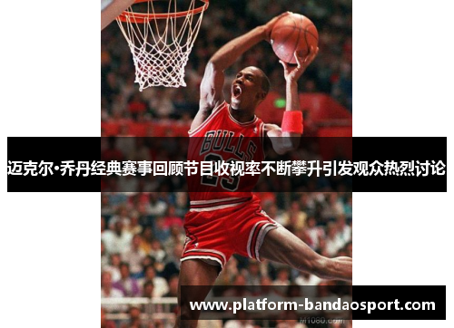 迈克尔·乔丹经典赛事回顾节目收视率不断攀升引发观众热烈讨论
