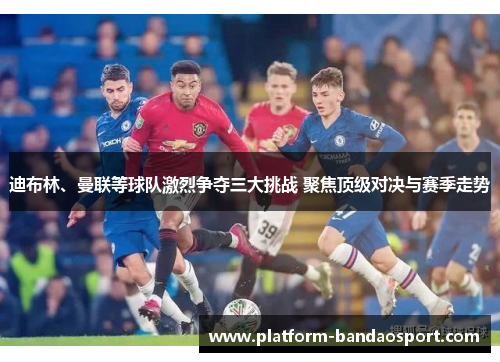 迪布林、曼联等球队激烈争夺三大挑战 聚焦顶级对决与赛季走势 迪布林、曼联等球队激烈争夺三大挑战 聚焦顶级对决与赛季走势