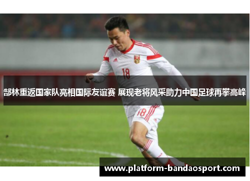 郜林重返国家队亮相国际友谊赛 展现老将风采助力中国足球再攀高峰 郜林重返国家队亮相国际友谊赛 展现老将风采助力中国足球再攀高峰