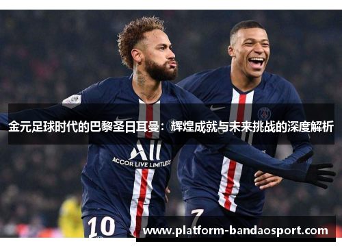 金元足球时代的巴黎圣日耳曼：辉煌成就与未来挑战的深度解析
