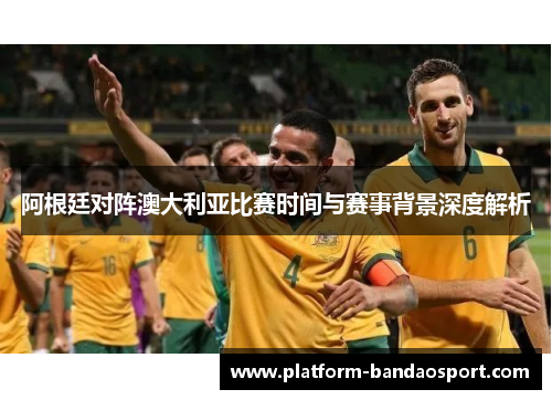 阿根廷对阵澳大利亚比赛时间与赛事背景深度解析 阿根廷对阵澳大利亚比赛时间与赛事背景深度解析